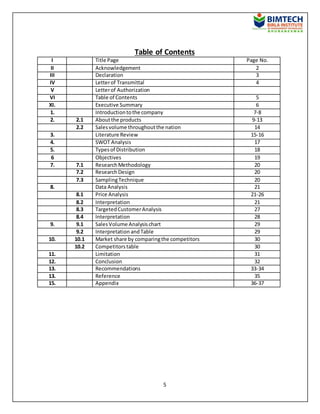 5
Table of Contents
I Title Page Page No.
II Acknowledgement 2
III Declaration 3
IV Letterof Transmittal 4
V Letterof Authorization
VI Table of Contents 5
XI. Executive Summary 6
1. Introductiontothe company 7-8
2. 2.1 Aboutthe products 9-13
2.2 Salesvolume throughoutthe nation 14
3. Literature Review 15-16
4. SWOT Analysis 17
5. Typesof Distribution 18
6 Objectives 19
7. 7.1 ResearchMethodology 20
7.2 ResearchDesign 20
7.3 SamplingTechnique 20
8. Data Analysis 21
8.1 Price Analysis 21-26
8.2 Interpretation 21
8.3 TargetedCustomerAnalysis 27
8.4 Interpretation 28
9. 9.1 SalesVolume Analysischart 29
9.2 Interpretation andTable 29
10. 10.1 Market share by comparingthe competitors 30
10.2 Competitorstable 30
11. Limitation 31
12. Conclusion 32
13. Recommendations 33-34
13. Reference 35
15. Appendix 36-37
 