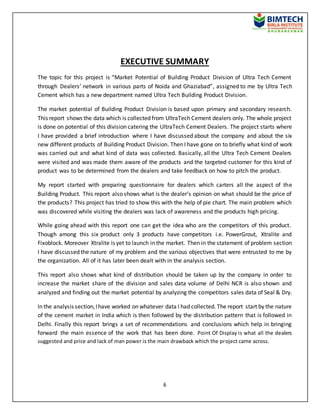 6
EXECUTIVE SUMMARY
The topic for this project is “Market Potential of Building Product Division of Ultra Tech Cement
through Dealers’ network in various parts of Noida and Ghaziabad”, assigned to me by Ultra Tech
Cement which has a new department named Ultra Tech Building Product Division.
The market potential of Building Product Division is based upon primary and secondary research.
This report shows the data which is collected from UltraTech Cement dealers only. The whole project
is done on potential of this division catering the UltraTech Cement Dealers. The project starts where
I have provided a brief introduction where I have discussed about the company and about the six
new different products of Building Product Division. Then I have gone on to briefly what kind of work
was carried out and what kind of data was collected. Basically, all the Ultra Tech Cement Dealers
were visited and was made them aware of the products and the targeted customer for this kind of
product was to be determined from the dealers and take feedback on how to pitch the product.
My report started with preparing questionnaire for dealers which carters all the aspect of the
Building Product. This report also shows what is the dealer’s opinion on what should be the price of
the products? This project has tried to show this with the help of pie chart. The main problem which
was discovered while visiting the dealers was lack of awareness and the products high pricing.
While going ahead with this report one can get the idea who are the competitors of this product.
Though among this six product only 3 products have competitors i.e. PowerGrout, Xtralite and
Fixoblock. Moreover Xtralite is yet to launch in the market. Then in the statement of problem section
I have discussed the nature of my problem and the various objectives that were entrusted to me by
the organization. All of it has later been dealt with in the analysis section.
This report also shows what kind of distribution should be taken up by the company in order to
increase the market share of the division and sales data volume of Delhi NCR is also shown and
analyzed and finding out the market potential by analyzing the competitors sales data of Seal & Dry.
In the analysis section,Ihave worked on whatever data I had collected. The report start by the nature
of the cement market in India which is then followed by the distribution pattern that is followed in
Delhi. Finally this report brings a set of recommendations and conclusions which help in bringing
forward the main essence of the work that has been done. Point Of Display is what all the dealers
suggested and price and lack of man power is the main drawback which the project came across.
 