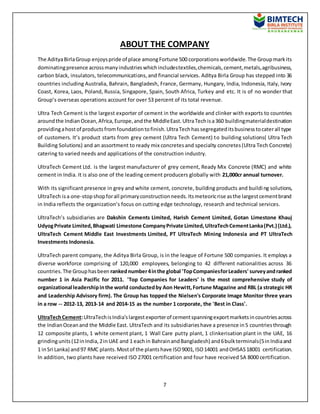 7
ABOUT THE COMPANY
The AdityaBirlaGroup enjoyspride of place amongFortune 500 corporationsworldwide.The Groupmarkits
dominatingpresence acrossmanyindustrieswhichincludestextiles,chemicals,cement,metals,agribusiness,
carbon black, insulators, telecommunications,and financial services. Aditya Birla Group has stepped into 36
countries including Australia, Bahrain, Bangladesh, France, Germany, Hungary, India, Indonesia, Italy, Ivory
Coast, Korea, Laos, Poland, Russia, Singapore, Spain, South Africa, Turkey and etc. It is of no wonder that
Group’s overseas operations account for over 53 percent of its total revenue.
Ultra Tech Cement is the largest exporter of cement in the worldwide and clinker with exports to countries
aroundthe IndianOcean,Africa,Europe,andthe MiddleEast.UltraTechisa360 buildingmaterialdestination
providingahostof productsfromfoundationtofinish.UltraTechhassegregateditsbusinesstocaterall type
of customers. It’s product starts from grey cement (Ultra Tech Cement) to building solutions( Ultra Tech
Building Solutions) and an assortment to ready mix concretesand specialty concretes(Ultra Tech Concrete)
catering to varied needs and applications of the construction industry.
UltraTech Cement Ltd. is the largest manufacturer of grey cement, Ready Mix Concrete (RMC) and white
cement in India. It is also one of the leading cement producers globally with 21,000cr annual turnover.
With its significant presence in grey and white cement, concrete, building products and building solutions,
UltraTech isa one-stopshopforall primaryconstructionneeds.Itsmeteoricrise asthe largestcementbrand
in India reflects the organization’s focus on cutting edge technology, research and technical services.
UltraTech’s subsidiaries are Dakshin Cements Limited, Harish Cement Limited, Gotan Limestone Khauj
UdyogPrivate Limited,Bhagwati Limestone CompanyPrivate Limited,UltraTechCementLanka(Pvt.) (Ltd.),
UltraTech Cement Middle East Investments Limited, PT UltraTech Mining Indonesia and PT UltraTech
Investments Indonesia.
UltraTech parent company, the Aditya Birla Group, is in the league of Fortune 500 companies. It employs a
diverse workforce comprising of 120,000 employees, belonging to 42 different nationalities across 36
countries.The Grouphasbeen rankednumber4inthe global 'TopCompaniesforLeaders' surveyandranked
number 1 in Asia Pacific for 2011. 'Top Companies for Leaders' is the most comprehensive study of
organizational leadershipinthe world conductedby Aon Hewitt,Fortune Magazine and RBL (a strategic HR
and Leadership Advisory firm). The Group has topped the Nielsen's Corporate Image Monitor three years
in a row -- 2012-13, 2013-14 and 2014-15 as the number 1 corporate, the 'Best in Class'.
UltraTechCement:UltraTechisIndia'slargestexporterof cementspanningexportmarketsincountriesacross
the IndianOceanand the Middle East. UltraTech and its subsidiarieshave a presence in5 countriesthrough
12 composite plants, 1 white cement plant, 1 Wall Care putty plant, 1 clinkerisation plant in the UAE, 16
grindingunits(12inIndia,2inUAE and 1 eachin BahrainandBangladesh) and6bulkterminals(5inIndiaand
1 inSri Lanka) and97 RMC plants.Mostof the plantshave ISO9001,ISO14001 andOHSAS18001 certification.
In addition, two plants have received ISO 27001 certification and four have received SA 8000 certification.
 