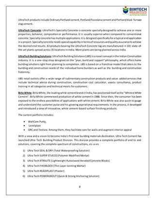 8
UltraTechproductsinclude OrdinaryPortlandcement,PortlandPozzolanacementandPortlandblast-furnace
slag cement.
UltraTech Concrete: UltraTech's Specialty Concrete is concrete speciallydesigned to achieve one or more
properties, behavior, composition or performance. It is usually superior when compared to conventional
concrete.Specialtyconcrete hasmultiple applications.Itis designedspecificallyfora typical endapplication
ina project.Specialtyconcrete needsspecialcapabilityintermsof resourcesandqualityassurancetoachieve
the desired end results. All products bearing the UltraTech Concrete tag are manufactured in 101 state-of-
the-art plants spread across 35 locations in India. More plants are being planned across India.
UltraTechBuildingSolutions:UltraTechBuildingSolutions(UBS) isanovel conceptinthe IndianConstruction
Industry. It is a one-stop shop designed on the "plan, build and support" philosophy, which offers home
building solutions right from planning to completion. UBS is based on a franchise model that caters to the
building and construction needs of the individual home builders as well as the building and construction
fraternity.
UBS retail outlets offer a wide range of rudimentary construction products and value-addedservices that
include technical advice during construction, construction cost calculator, vaastu consultancy, product
training in all categories and technical meets for customers.
Birla White:BirlaWhite,the leadingwhite cementbrandinIndia,haspositioneditself asthe "WhitestWhite
Cement". Birla White commenced production of white cement in 1988. Since then, the consumer has been
exposed to the endless possibilities of applications with white cement. Birla White was also quick to gauge
and understand the customer pulse and his growing aspirational requirements. In the process,it developed
and introduced a slew of innovative, white cement-based surface finishing products.
The current portfolio includes:
 WallCare Putty,
 Levelplast
 GRC and Textura. Among them, they facilitate care for walls and augment interior appeal
With a view and a vision to become India’s first ever building materials destination. Ultra Tech Cement has
launched Ultra Tech Building Product Division. This division provides a complete portfolio of end to end
solutions, covering the complete spectrum of constructions, vis-a-vis
1) Ultra Tech SEAL & DRY (Total Waterproofing Solution)
2) Ultra Tech SUPER STUCCO (Polymer Modified Mortar)
3) Ultra Tech XTRALITE (Lightweight Autoclaved Aerated Concrete Blocks)
4) Ultra Tech FIXOBLOCK (Thin Layer Jointing Mortar)
5) Ultra Tech READIPLAST (Plaster)
6) Ultra Tech POWERGROUT (Quick & Strong Anchoring Solution)
 
