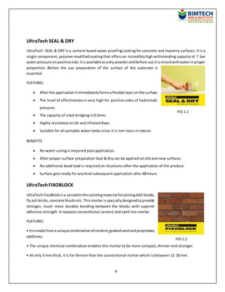 9
UltraTech SEAL & DRY
UltraTech- SEAL & DRY is a cement based water proofing coating for concrete and masonry surfaces. It is a
single component, polymer modified coating that offers an incrediblyhigh withstanding capacity of 7 bar
waterpressure onpositiveside.Itisavailableasadry powderandbefore use itismixedwithwaterinproper
proportion. Before the use preparation of the surface of the substrate is
essential.
FEATURES
 Afterthe applicationitimmediatelyformsaflexiblelayeronthe surface.
 The level of effectivenessis very high for positive sides of hydrostatic
pressure.
 The capacity of crack bridging is 0.5mm.
 Highly resistance to UV and Infrared Rays.
 Suitable for all portable water tanks since it is non-toxic in nature.
BENEFITS
 No water curing is required post application.
 After proper surface preparation Seal & Dry can be applied on old and new surfaces.
 No additional dead load is required on structures after the application of the product.
 Surface gets ready for any kind subsequent application after 48 hours.
UltraTech FIXOBLOCK
UltraTech FixoBlock isa versatile thinjointingmaterial forjoiningAACblocks,
flyash bricks,concrete blocksetc. Thismortar is speciallydesignedtoprovide
stronger, much more durable bonding between the blocks with superior
adhesive strength. It replaces conventional cement and sand mix mortar.
FEATURES
• Itismade fromauniquecombinationof cement,gradedsandandproprietary
additives.
• The unique chemical combination enables this mortar to be more compact, thinner and stronger.
• At only 3 mm thick, it is far thinner than the conventional mortar which is between 12-18 mm.
FIG 1.1
FIG 1.2
 