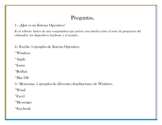 Preguntas.
1.- ¿Qué es un Sistema Operativo?
Es el software básico de una computadora que provee una interfaz entre el resto de programas del
ordenador, los dispositivos hardware y el usuario.
2.- Escribe 5 ejemplos de Sistema Operativo.
*Windows
*Apple
*Linux
*Redhat
*Mac OS
3.- Mencionas 5 ejemplos de diferentes distribuciones de Windows.
*Word
*Excel
*Messenger
*Facebook
 