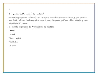 *
4.- ¿Qué es un Procesador de palabras?
Es un tipo programa (software), que sirve para crear documentos de texto, y que permite
introducir, además de diversos formatos al texto, imágenes, gráficas, tablas, sonidos y hasta
animaciones y video.
5.- Escribe 5 ejemplos de Procesadores de palabras.
*Word
*Excel
*Power point
*Publisher
*Access
 
