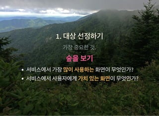 1. 대상선정하기1. 대상선정하기
가장중요한것.
숲을보기숲을보기
서비스에서가장많이사용하는화면이무엇인가?
서비스에서사용자에게가치있는화면이무엇인가?
 