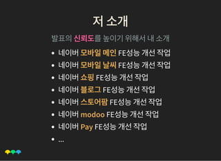 저소개저소개
발표의신뢰도를높이기위해서내소개
네이버모바일메인FE성능개선작업
네이버모바일날씨FE성능개선작업
네이버쇼핑FE성능개선작업
네이버블로그FE성능개선작업
네이버스토어팜FE성능개선작업
네이버modoo FE성능개선작업
네이버Pay FE성능개선작업
...
 