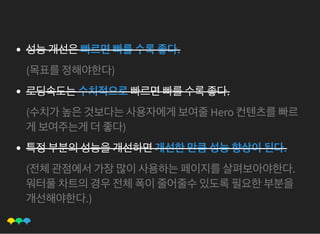 성능개선은빠르면빠를수록좋다.
(목표를정해야한다)
로딩속도는수치적으로빠르면빠를수록좋다.
(수치가높은것보다는사용자에게보여줄Hero 컨텐츠를빠르
게보여주는게더좋다)
특정부분의성능을개선하면개선한만큼성능향상이된다.
(전체관점에서가장많이사용하는페이지를살펴보아야한다.
워터풀차트의경우전체폭이줄어줄수있도록필요한부분을
개선해야한다.)
 