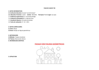 PLAN DE CLASE N° 09

1. DATOS INFORMATIVOS
1.1 Institución Educativa: Escuela “Luis del Campo”
1.2 Ubicación: Provincia: Carchi Cantón: Montúfar     Parroquia: Piartal Lugar: Las Lajas
1.3 Profesor/a Supervisor/a: Lic. Fernando Arteaga
1.4 Profesor/a Orientador/a: Lic. Marcelo Pozo
1.5 Estudiante Maestra: Fernanda Hernández
1.6 Fecha de realización: 17- 10 – 2011


2. DATOS CURRICULARES:
2.1 Área: Dibujo
2.2Tema: Paisaje con figuras geométricas


3. METODOLOGÍA
3.1Método: Trabajo simultáneo
3.2 Técnica: Observación directa
4. INFORMACION CIENTIFICA

                                               PAISAJE CON FIGURAS GEOMETRICAS




5. ESTRUCTURA
 