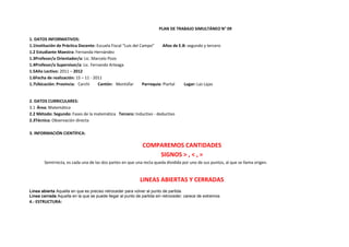 PLAN DE TRABAJO SIMULTÁNEO N° 09

1. DATOS INFORMATIVOS:
1.1Institución de Práctica Docente: Escuela Fiscal “Luis del Campo”      Años de E.B: segundo y tercero
1.2 Estudiante Maestra: Fernanda Hernández
1.3Profesor/a Orientador/a: Lic. Marcelo Pozo
1.4Profesor/a Supervisor/a: Lic. Fernando Arteaga
1.5Año Lectivo: 2011 – 2012
1.6Fecha de realización: 15 – 11 - 2011
1.7Ubicación: Provincia: Carchi      Cantón: Montúfar         Parroquia: Piartal    Lugar: Las Lajas


2. DATOS CURRICULARES:
3.1 Área: Matemática
2.2 Método: Segundo: Fases de la matemática Tercero: Inductivo - deductivo
2.3Técnica: Observación directa

3. INFORMACIÓN CIENTÍFICA:

                                                            COMPAREMOS CANTIDADES
                                                                SIGNOS > , < , =
        Semirrecta, es cada una de las dos partes en que una recta queda dividida por uno de sus puntos, al que se llama origen.


                                                           LINEAS ABIERTAS Y CERRADAS
Línea abierta Aquella en que es preciso retroceder para volver al punto de partida.
Línea cerrada Aquella en la que se puede llegar al punto de partida sin retroceder; carece de extremos.
4.- ESTRUCTURA:
 