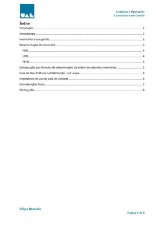 Logística e Operações
Licenciatura em Gestão
Filipa Brandão
Página 1 de 8
Índice
Introdução............................................................................................................................................... 2
Metodologia............................................................................................................................................ 2
Inventários e sua gestão.......................................................................................................................... 3
Movimentação de Inventário.................................................................................................................. 3
FIFO...................................................................................................................................................... 4
LIFO...................................................................................................................................................... 4
FEFO..................................................................................................................................................... 5
Comparação das fórmulas de determinação da ordem de saída dos inventários.................................. 5
Guia de Boas Práticas na Distribuição, na Europa................................................................................... 6
Importância do uso da data de validade................................................................................................. 6
Considerações finais................................................................................................................................ 7
Bibliografia.............................................................................................................................................. 8
 