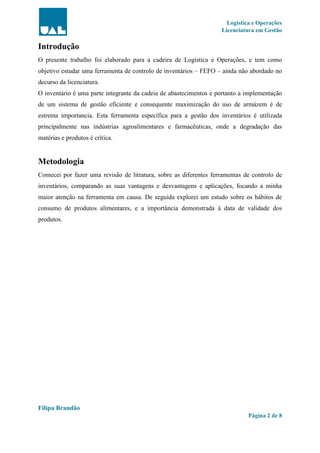 Logística e Operações
Licenciatura em Gestão
Filipa Brandão
Página 2 de 8
Introdução
O presente trabalho foi elaborado para a cadeira de Logistica e Operações, e tem como
objetivo estudar uma ferramenta de controlo de inventários – FEFO – ainda não abordado no
decurso da licenciatura.
O inventário é uma parte integrante da cadeia de abastecimentos e portanto a implementação
de um sistema de gestão eficiente e consequente maximização do uso de armázem é de
estrema importancia. Esta ferramenta específica para a gestão dos inventários é utilizada
principalmente nas indústrias agroalimentares e farmacêuticas, onde a degradação das
matérias e produtos é crítica.
Metodologia
Comecei por fazer uma revisão de litratura, sobre as diferentes ferramentas de controlo de
inventários, comparando as suas vantagens e desvantagens e aplicações, focando a minha
maior atenção na ferramenta em causa. De seguida explorei um estudo sobre os hábitos de
consumo de produtos alimentares, e a importância demonstrada à data de validade dos
produtos.
 