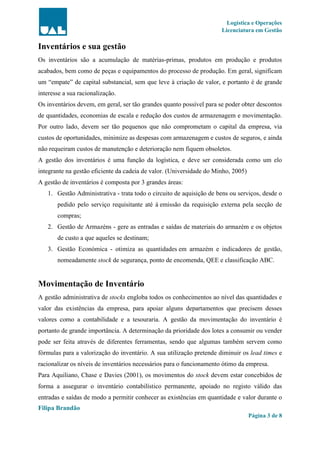 Logística e Operações
Licenciatura em Gestão
Filipa Brandão
Página 3 de 8
Inventários e sua gestão
Os inventários são a acumulação de matérias-primas, produtos em produção e produtos
acabados, bem como de peças e equipamentos do processo de produção. Em geral, significam
um “empate” de capital substancial, sem que leve à criação de valor, e portanto é de grande
interesse a sua racionalização.
Os inventários devem, em geral, ser tão grandes quanto possível para se poder obter descontos
de quantidades, economias de escala e redução dos custos de armazenagem e movimentação.
Por outro lado, devem ser tão pequenos que não comprometam o capital da empresa, via
custos de oportunidades, minimize as despesas com armazenagem e custos de seguros, e ainda
não requeiram custos de manutenção e deterioração nem fiquem obsoletos.
A gestão dos inventários é uma função da logística, e deve ser considerada como um elo
integrante na gestão eficiente da cadeia de valor. (Universidade do Minho, 2005)
A gestão de inventários é composta por 3 grandes áreas:
1. Gestão Administrativa - trata todo o circuito de aquisição de bens ou serviços, desde o
pedido pelo serviço requisitante até à emissão da requisição externa pela secção de
compras;
2. Gestão de Armazéns - gere as entradas e saídas de materiais do armazém e os objetos
de custo a que aqueles se destinam;
3. Gestão Económica - otimiza as quantidades em armazém e indicadores de gestão,
nomeadamente stock de segurança, ponto de encomenda, QEE e classificação ABC.
Movimentação de Inventário
A gestão administrativa de stocks engloba todos os conhecimentos ao nível das quantidades e
valor das existências da empresa, para apoiar alguns departamentos que precisem desses
valores como a contabilidade e a tesouraria. A gestão da movimentação do inventário é
portanto de grande importância. A determinação da prioridade dos lotes a consumir ou vender
pode ser feita através de diferentes ferramentas, sendo que algumas também servem como
fórmulas para a valorização do inventário. A sua utilização pretende diminuir os lead times e
racionalizar os níveis de inventários necessários para o funcionamento ótimo da empresa.
Para Aquiliano, Chase e Davies (2001), os movimentos do stock devem estar concebidos de
forma a assegurar o inventário contabilístico permanente, apoiado no registo válido das
entradas e saídas de modo a permitir conhecer as existências em quantidade e valor durante o
 