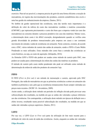 Logística e Operações
Licenciatura em Gestão
Filipa Brandão
Página 4 de 8
exercício. Para tal ser possível, a empresa precisa de gerir de uma forma eficiente a receção de
mercadorias, ter registo das movimentações dos produtos, controlo contabilístico dos stocks e
uma boa gestão do reabastecimento da empresa. (Santos, 2011)
No âmbito da gestão operacional das existências, uma das tarefas mais importantes é a
definição do valor da rubrica de custo das mercadorias vendidas e matérias consumidas
(CMVMC), que representa precisamente o custo dos bens que a empresa vende (no caso das
mercadorias) ou consome durante o processo produtivo (no caso das matérias). Muitas vezes,
a determinação deste custo é de difícil execução, designadamente quando se verifica uma
grande diversidade de produtos transacionados pela empresa em causa e um constante
movimento de entrada e saída de existências em armazém. Neste contexto, existem, de acordo
com o SNC, vários métodos de custeio das saídas de armazém, sendo o FIFO e Custo Médio
Ponderado os mais utilizados. Estes métodos têm como base a entrada das existências ao
custo histórico, ou seja, ao custo de aquisição. (Infopedia, 2016)
As fórmulas LIFO e FEFO não podem ser usadas como método de custeio pelo SNC, mas
podem ser usadas para a determinação da ordem das saídas das matérias ou produtos.
O método de custeio pelo custo médio ponderado não pode ser utilizado como método de
determinação da ordem de saída dos produtos do armazém/ loja.
FIFO
O FIFO (First in first out) é um método de mensuração e custeio, aprovado pelo SNC
Português, das saída de mercadorias em que as primeiras existências a entrar em armazém são
também as primeiras a sair, pelo que as existências remanescentes ficam sempre valoradas aos
preços mais recentes. (NCRF 18 - Inventários, 2009)
Assim sendo, a utilização deste método em períodos de inflação elevada pode provocar uma
sobreavaliação dos resultados, na medida em que as saídas são valoradas a preços inferiores
aos das existências. Em contrapartida, a utilização deste método em épocas de deflação tem o
efeito inverso, resultando numa possível subavaliação dos resultados, na medida em que as
saídas são valoradas a preços superiores. (Santos, 2011)
LIFO
Por sua vez, o LIFO (Last in First out) parte da utilização do lote mais recente para a
definição do valor do custo de saída das existências. Assim, enquanto as saídas são valoradas
 