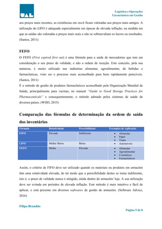Logística e Operações
Licenciatura em Gestão
Filipa Brandão
Página 5 de 8
aos preços mais recentes, as existências em stock ficam valoradas aos preços mais antigos. A
utilização do LIFO é adequada especialmente em épocas de elevada inflação, na medida em
que as saídas são valoradas a preços mais reais e não se sobreavaliam os lucros ou resultados.
(Santos, 2011)
FEFO
O FEFO (First expired first out) é uma fórmula para a saída de mercadorias que tem em
consideração o seu prazo de validade, e não a ordem de receção. Este conceito, pela sua
natureza, é muito utilizado nas indústrias alimentar, agroalimentar, de bebidas e
farmacêuticas, visto ser o processo mais aconselhado para bens rapidamente perecíveis.
(Santos, 2011)
É o método de gestão de produtos farmacêuticos aconselhado pela Organização Mundial de
Saúde, principalmente para vacinas, no manual “Guide to Good Storage Practices for
Pharmaceuticals” e consequentemente, o método adotado pelos sistemas de saúde de
diversos países. (WHO, 2015)
Comparação das fórmulas de determinação da ordem de saída
dos inventários
Fórmula Rotatividade Perecibilidade Exemplos de Aplicação
FIFO Elevada Indiferente  Alimentar
 Papel
 Tintas
LIFO Média/ Baixa Baixa  Automóveis
FEFO Média Elevada  Alimentar
 Agroalimentar
 Cosméticos
 Farmacêuticos
Assim, o critério de FIFO deve ser utilizado quando os materiais ou produtos em armazém
têm uma rotatividade elevada, de tal modo que a perecibilidade destes se torna indiferente,
isto é, o prazo de validade nunca é atingido, ainda dentro do armazém/ loja. A sua utilização
deve ser evitada em períodos de elevada inflação. Este método é mais intuitivo e fácil de
aplicar, e está presente em diversos softwares de gestão de armazéns. (Software Advice,
2016)
 