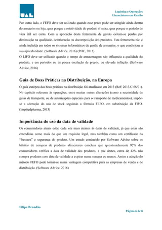 Logística e Operações
Licenciatura em Gestão
Filipa Brandão
Página 6 de 8
Por outro lado, o FEFO deve ser utilizado quando esse prazo pode ser atingido ainda dentro
do armazém ou loja, quer porque a rotatividade do produto é baixa, quer porque o período de
vida útil ser curto. Com a aplicação desta ferramenta de gestão evitam-se perdas por
diminuição na qualidade, deterioração ou decomposição dos produtos. Esta ferramenta não é
ainda incluída em todos os sistemas informáticos de gestão de armazéns, o que condiciona a
sua aplicabilidade. (Software Advice, 2016) (PHC, 2013)
O LIFO deve ser utilizado quando o tempo de armazenagem não influencia a qualidade do
produto, e em períodos ou de pouca oscilação de preços, ou elevada inflação. (Software
Advice, 2016)
Guia de Boas Práticas na Distribuição, na Europa
O guia europeu das boas práticas na distribuição foi atualizado em 2013 (Ref: 2013/C 68/01).
No capítulo referente às operações, entre muitas outras alterações (como a necessidade de
guias de transporte, ou de autorizações especiais para o transporte de medicamentos), impõe-
se a alteração do uso de stock seguindo a fórmula FEFO, em substituição da FIFO.
(Inspiredpharma, 2013)
Importância do uso da data de validade
Os consumidores atuais estão cada vez mais atentos às datas de validade, já que estas são
entendidas como mais do que um requisito legal, mas também como um certificado da
“frescura” e segurança do produto. Um estudo conduzido por Software Advise sobre os
hábitos de compras de produtos alimentares concluiu que aproximadamente 92% dos
consumidores verifica a data de validade dos produtos, e que destes, cerca de 42% não
compra produtos com data de validade a expirar numa semana ou menos. Assim a adoção do
método FEFO pode tornar-se numa vantagem competitiva para as empresas de venda e de
distribuição. (Software Advice, 2016)
 