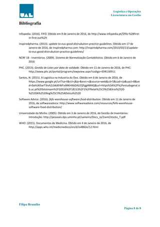 Logística e Operações
Licenciatura em Gestão
Filipa Brandão
Página 8 de 8
Bibliografia
Infopedia. (2016). FIFO. Obtido em 9 de Janeiro de 2016, de http://www.infopedia.pt/$fifo-%28first-
in-first-out%29
Inspiredpharma. (2013). update-to-eus-good-distrubution-practice-guidelines. Obtido em 17 de
Janeiro de 2016, de Inspiredpharma.com: http://inspiredpharma.com/2013/03/13/update-
to-eus-good-distrubution-practice-guidelines/
NCRF 18 - Inventários. (2009). Sistema de Normalização Contabilistica. Obtido em 6 de Janeiro de
2016
PHC. (2013). Gestão de Lotes por data de validade. Obtido em 11 de Janeiro de 2016, de PHC:
http://www.phc.pt/portal/programs/ewpview.aspx?codigo=IDIR130911
Santos, N. (2011). A Logistica na Industria do Ovo. Obtido em 6 de Janeiro de 2016, de
https://www.google.pt/url?sa=t&rct=j&q=&esrc=s&source=web&cd=5&cad=rja&uact=8&ve
d=0ahUKEwiT3Ivh2LbKAhWFxIMKHXADALEQFgg4MAQ&url=https%3A%2F%2Festudogeral.si
b.uc.pt%2Fbitstream%2F10316%2F18113%2F1%2FRelat%25C3%25B3rio%2520-
%2520A%2520log%25C3%25ADstica%2520
Software Advice. (2016). fefo-warehouse-software-food-distribution. Obtido em 11 de Janeiro de
2016, de softwareadvice: http://www.softwareadvice.com/resources/fefo-warehouse-
software-food-distribution/
Universidade do Minho. (2005). Obtido em 3 de Janeiro de 2016, de Gestão de Inventários:
Introdução: http://pessoais.dps.uminho.pt/sameiro/Docs_io/2sem/stocks_T.pdf
WHO. (2015). Documentos de Medicina. Obtido em 4 de Janeiro de 2016, de
http://apps.who.int/medicinedocs/en/d/Js4882e/12.html
 