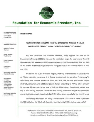 Foundation for Economic Freedom, Inc.
BOARD OF ADVISERS:
Gerardo Sicat
Cesar A. Virata
BOARD OF TRUSTEES:
Roberto De Ocampo
Chairman
Romeo Bernardo
Vice-Chairman
Calixto Chikiamco
President
Ernest Leung
Treasurer
Atty. Ricardo Balatbat III
Corporate Secretary
Anthony Abad
Art Corpuz
Eduardo Gana
Felipe Medalla
Vaughn Montes
Simon Paterno
Gloria Tan-Climaco
Francis Valera
Atty. Ricardo Balatbat III
Executive Director
105 Philippine Social Science Center (PSSC) Commonwealth Ave., Diliman, Quezon City
Telefax: (632) 4532375 (Main Office) Tel No.: (632) 8939602 (Accounting)
Website: www.fef.org.ph Email: fefphilippines@gmail.com / fef@fef.org.ph
PRESS RELEASE
FOUNDATION FOR ECONOMIC FREEDOM OPPOSES THE INCREASE IN SOLAR
INSTALLATION CAPACITY UNDER THE FEED-IN-TARIFF (“FIT”) SUBSIDY
We, the Foundation for Economic Freedom, firmly oppose the plan of the
Department of Energy (DOE) to increase the installation target for solar energy from 50
Megawatts to 500 Megawatts (MW) under the Feed-in-Tariff Subsidy of PHP 9.80 per KWh
on the pretext that the country has to build energy reserves in the summer months of 2015
and 2016.
We believe the DOE’s decision is illogical, arbitrary, and represents an unjust burden
on Filipino electricity consumers. It is illogical because while the perceived “emergency” is
only during the summer months of 2015 and 2016, the decision will burden Filipino
electricity consumers with additional power charges amounting to PHP 12 billion annually
for the next 20 years, or a grand total of PHP 240 Billion pesos. This gigantic burden is on
top of the already approved subsidy for the existing installation targets for renewable
energy that is conservatively estimated at PHP 8 billion pesos annually for the next 20 years.
Solar energy developers will enjoy a Feed-in-Tariff (“FIT”) rate of PHP 9.68/kWh for
the 500 MW when the Wholesale Electricity Spot Market (WESM) rate is at least half of
 