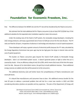 105 Philippine Social Science Center (PSSC) Commonwealth Ave., Diliman, Quezon City
Telefax: (632) 4532375 (Main Office) Tel No.: (632) 8939602 (Accounting)
Website: www.fef.org.ph Email: fefphilippines@gmail.com / fef@fef.org.ph
Foundation for Economic Freedom, Inc.
that. The difference between the WESM rate and the FIT rate will be shouldered by the Filipino consumers.
We estimate that the total additional bill for Filipino consumers to be at least PHP 0.32/kW hour if the
additional subsidies for the expanded solar installation capacity is taken into account.
Under the existing rules of the Feed-in-Tariff system, the renewable energy developers, including the
solar energy producers, will enjoy a guaranteed rate of return of 16% per annum for the next 20 years. The FIT
rates are fixed for 20 years, irrespective of advances in technology and reductions in cost of capital equipment.
These developers will enjoy a greater amount of abnormal profits because the FIT rates calculated by
the Energy Regulatory Commission two years ago may be too high given the drops in interest rates and the
cost of capital equipment.
The burden on Filipino consumers goes beyond the Feed-in-Tariff subsidy to Renewable Energy
developers. Solar is an intermittent power source: it doesn’t generate power at night or when the sun is
covered by clouds. It has an efficiency rating of only 16 to 20%, which means that most of the time the equip-
ment lies idle. Because of its intermittent nature, the grid has to build additional reserves. These additional
energy reserves are added costs that will be passed on to the consumers.
The additional electricity costs will further lessen the competitiveness of Filipino manufacturers and
cause job losses.
It is absurd that manufacturers and consumers have to bear this additional onerous burden for the
next 20 years to address a perceived problem that will last for a mere two months in 2015 and 2016
considering alternative solutions are possible and less expensive. The plan of the Department of Energy will
 