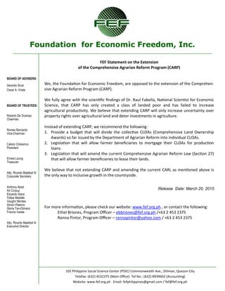 Foundation for Economic Freedom, Inc.
BOARD OF ADVISERS:
Gerardo Sicat
Cesar A. Virata
BOARD OF TRUSTEES:
Roberto De Ocampo
Chairman
Romeo Bernardo
Vice-Chairman
Calixto Chikiamco
President
Ernest Leung
Treasurer
Atty. Ricardo Balatbat III
Corporate Secretary
Anthony Abad
Art Corpuz
Eduardo Gana
Felipe Medalla
Vaughn Montes
Simon Paterno
Gloria Tan-Climaco
Francis Varela
Atty. Ricardo Balatbat III
Executive Director
105 Philippine Social Science Center (PSSC) Commonwealth Ave., Diliman, Quezon City
Telefax: (632) 4532375 (Main Office) Tel No.: (632) 8939602 (Accounting)
Website: www.fef.org.ph Email: fefphilippines@gmail.com / fef@fef.org.ph
FEF Statement on the Extension
of the Comprehensive Agrarian Reform Program (CARP)
We, the Foundation for Economic Freedom, are opposed to the extension of the Comprehen-
sive Agrarian Reform Program (CARP).
We fully agree with the scientific findings of Dr. Raul Fabella, National Scientist for Economic
Science, that CARP has only created a class of landed poor and has failed to increase
agricultural productivity. We believe that extending CARP will only increase uncertainty over
property rights over agricultural land and deter investments in agriculture.
Instead of extending CARP, we recommend the following:
1. Provide a budget that will divide the collective CLOAs (Comprehensive Land Ownership
Awards) so far issued by the Department of Agrarian Reform into individual CLOAs.
2. Legislation that will allow farmer beneficiaries to mortgage their CLOAs for production
loans.
3. Legislation that will amend the current Comprehensive Agrarian Reform Law (Section 27)
that will allow farmer beneficiaries to lease their lands.
We believe that not extending CARP and amending the current CARL as mentioned above is
the only way to inclusive growth in the countryside.
Release Date: March 20, 2015
For more information, please check our website: www.fef.org.ph , or contact the following:
Ethel Briones, Program Officer – ebbriones@fef.org.ph /+63 2 453 2375
Ranna Pintor, Program Officer – rannapintor@yahoo.com / +63 2 453 2375
 