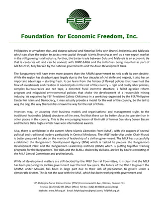 105 Philippine Social Science Center (PSSC) Commonwealth Ave., Diliman, Quezon City 
Telefax: (632) 4532375 (Main Office) Tel No.: (632) 8939602 (Accounting) 
Website: www.fef.org.ph Email: fefphilippines@gmail.com / fef@fef.org.ph 
Foundation for Economic Freedom, Inc. 
Philippines or anywhere else, and closest cultural and historical links with Brunei, Indonesia and Malaysia which can allow the region to access new capital through Islamic financing as well as a new export market in the still growing halal industry. Further, the barter trade between Sulu and Malaysia is an economic tie that is centuries old and can be revived, with BIMP-EAGA and the initiatives being mounted as part of ASEAN 2015, fully backed by the national governments and the Asian Development Bank. 
The Bangsamoro will have even more powers than the ARMM government to help craft its own destiny. While the region has disadvantages largely due to the four decades of civil strife and neglect, it also has an important advantage -- starting fresh. It can learn from the history of flawed policies that have hurt the flow of investments and creation of needed jobs in the rest of the country -- rigid and costly labor policies, complex bureaucracies and red tape, a distorted fiscal incentive structure, a failed agrarian reform program and misguided environmental policies that choke the development of a responsible mining industry. As explained by FEF President Calixto Chikiamco in a workshop organised by the FEF/Philippine Center for Islam and Democracy, it may actually provide a model for the rest of the country, be the tail to wag the dog, the way Shenzen has shown the way for the rest of China. 
Investors may, by adapting their business models and organisational and management styles to the traditional leadership (datus) structures of the area, find that these can be better places to operate than in other places in the country. This is the encouraging lesson of Unifrutti of former Secretary Senen Bacani and the late Datu Paglas which have won international awards. 
Also, there is confidence in the current Moro Islamic Liberation Front (MILF), with the support of several political and traditional leaders particularly in Central Mindanao. The MILF leadership under Chair Murad is better prepared to take on the mantle of leadership of a civilian government. The MILF has successfully established the Bangsamoro Development Agency (BDA) which is tasked to prepare the Bangsamoro Development Plan; and the Bangsamoro Leadership institute (BLMI) which is putting together training programs for the Bangsamoro. The BDA and the BLMLI, chaired by civilians, are led by boards consisting of the MILF Central Committee and professionals. 
While all development matters are still decided by the MILF Central Committee, it is clear that the MILF has been preparing for civilian government over the last few years. The failure of the MNLF to govern the ARMM, under Misuari, has been in large part due to their lack of preparation to govern under a democratic system. This is not the case with the MILF, which has been working with government and  