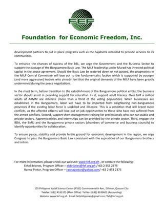 105 Philippine Social Science Center (PSSC) Commonwealth Ave., Diliman, Quezon City 
Telefax: (632) 4532375 (Main Office) Tel No.: (632) 8939602 (Accounting) 
Website: www.fef.org.ph Email: fefphilippines@gmail.com / fef@fef.org.ph 
Foundation for Economic Freedom, Inc. 
development partners to put in place programs such as the Sajahatra intended to provide services to its communities. 
To enhance the chances of success of the BBL, we urge the Government and the Business Sector to support the passage of the Bangsamoro Basic Law. The MILF leadership under Murad has invested political capital in the peace agreement. Should the Basic Law be watered down or not passed, the pragmatists in the MILF Central Committee will lose out to the fundamentalist faction which is supported by younger (and more aggressive) leaders who already feel that the original demands of the MILF have been greatly undermined during the peace negotiations. 
In the short term, before transition to the establishment of the Bangsamoro political entity, the business sector should assist in providing support for education. First, support adult literacy. Over half a million adults of ARMM are illiterate (more than a third of the voting population). When businesses are established in the Bangsamoro, labor will have to be imported from neighboring non-Bangsamoro provinces if the existing labor force is unskilled and illiterate. This is a condition that will breed more conflicts, as the affected citizens will lose out on job opportunities to those who have not suffered from the armed conflicts. Second, support short management training for professionals who can run public and private sectors. Apprenticeships and internships can be provided by the private sector. Third, engage the BDA, the BMLI and the Bangsamoro private sectors (chambers of commerce and business councils) to identify opportunities for collaboration. 
To ensure peace, stability and provide fertile ground for economic development in the region, we urge Congress to pass the Bangsamoro Basic Law consistent with the aspirations of our Bangsamoro brothers and sisters. 
For more information, please check our website: www.fef.org.ph , or contact the following: 
Ethel Briones, Program Officer – ebbriones@fef.org.ph /+63 2 453 2375 
Ranna Pintor, Program Officer – rannapintor@yahoo.com/ +63 2 453 2375 