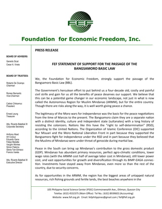 Foundation for Economic Freedom, Inc. 
BOARD OF ADVISERS: 
Gerardo Sicat 
Cesar A. Virata 
BOARD OF TRUSTEES: 
Roberto De Ocampo 
Chairman 
Romeo Bernardo 
Vice-Chairman 
Calixto Chikiamco 
President 
Ernest Leung 
Treasurer 
Atty. Ricardo Balatbat III 
Corporate Secretary 
Anthony Abad 
Art Corpuz 
Eduardo Gana 
Felipe Medalla 
Vaughn Montes 
Simon Paterno 
Gloria Tan-Climaco 
Francis Varela 
Atty. Ricardo Balatbat III 
Executive Director 
105 Philippine Social Science Center (PSSC) Commonwealth Ave., Diliman, Quezon City 
Telefax: (632) 4532375 (Main Office) Tel No.: (632) 8939602 (Accounting) 
Website: www.fef.org.ph Email: fefphilippines@gmail.com / fef@fef.org.ph 
PRESS RELEASE 
FEF STATEMENT OF SUPPORT FOR THE PASSAGE OF THE 
BANGSAMORO BASIC LAW 
We, the Foundation for Economic Freedom, strongly support the passage of the Bangsamoro Basic Law (BBL). 
The Government’s herculean effort to put behind us a four-decade old, costly and painful civil strife and gain for us all the benefits of peace deserves our support. We believe that this can be a potential game changer in our economic landscape, not just in what is now called the Autonomous Region for Muslim Mindanao (ARMM), but for the entire country. Though there are risks along the way, it is well worth giving peace a chance. 
The legitimacy of the Moro wars for independence was the basis for the peace negotiations from the time of Marcos to the present. The Bangsamoro claim they are a separate nation with a distinct identity, culture and independent state (sultanates) with a long history of resisting the colonizers. Nations like this have the “right to self-determination” (RSD), according to the United Nations. The Organization of Islamic Conference (OIC) supported Nur Misuari and the Moro National Liberation Front in part because they supported the Bangsamoro fight for independence under the RSD and in part because they believed that the Muslims of Mindanao were under threat of genocide during martial law. 
Peace in the South can bring up Mindanao’s contribution to the gross domestic product (GDP). Mindanao has abundant primary resources, perfect agro-climatic conditions, lower wage rates (with the ARMM cost half of average labor cost in Mindanao), still lower power cost, and vast opportunities for growth and diversification through its BIMP-EAGA connec- tion. Investments have stayed away from Mindanao, even more so than the rest of the country, due to security concerns. 
As for opportunities in the ARMM, the region has the biggest areas of untapped natural resources, rich fishing grounds and fertile lands, the best beaches anywhere in the  