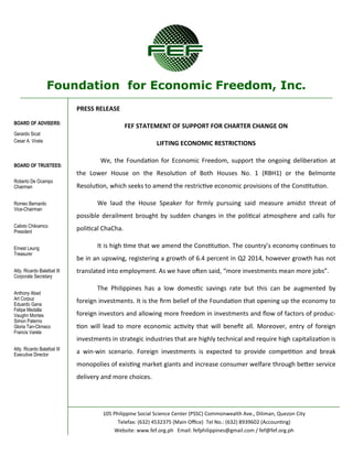 Foundation for Economic Freedom, Inc. 
BOARD OF ADVISERS: 
Gerardo Sicat 
Cesar A. Virata 
BOARD OF TRUSTEES: 
Roberto De Ocampo 
Chairman 
Romeo Bernardo 
Vice-Chairman 
Calixto Chikiamco 
President 
Ernest Leung 
Treasurer 
Atty. Ricardo Balatbat III 
Corporate Secretary 
Anthony Abad 
Art Corpuz 
Eduardo Gana 
Felipe Medalla 
Vaughn Montes 
Simon Paterno 
Gloria Tan-Climaco 
Francis Varela 
Atty. Ricardo Balatbat III 
Executive Director 
105 Philippine Social Science Center (PSSC) Commonwealth Ave., Diliman, Quezon City 
Telefax: (632) 4532375 (Main Office) Tel No.: (632) 8939602 (Accounting) 
Website: www.fef.org.ph Email: fefphilippines@gmail.com / fef@fef.org.ph 
PRESS RELEASE 
FEF STATEMENT OF SUPPORT FOR CHARTER CHANGE ON 
LIFTING ECONOMIC RESTRICTIONS 
We, the Foundation for Economic Freedom, support the ongoing deliberation at the Lower House on the Resolution of Both Houses No. 1 (RBH1) or the Belmonte Resolution, which seeks to amend the restrictive economic provisions of the Constitution. 
We laud the House Speaker for firmly pursuing said measure amidst threat of possible derailment brought by sudden changes in the political atmosphere and calls for political ChaCha. 
It is high time that we amend the Constitution. The country’s economy continues to be in an upswing, registering a growth of 6.4 percent in Q2 2014, however growth has not translated into employment. As we have often said, “more investments mean more jobs”. 
The Philippines has a low domestic savings rate but this can be augmented by foreign investments. It is the firm belief of the Foundation that opening up the economy to foreign investors and allowing more freedom in investments and flow of factors of produc- tion will lead to more economic activity that will benefit all. Moreover, entry of foreign investments in strategic industries that are highly technical and require high capitalization is a win-win scenario. Foreign investments is expected to provide competition and break monopolies of existing market giants and increase consumer welfare through better service delivery and more choices.  