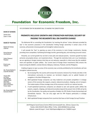 Foundation for Economic Freedom, Inc.
BOARD OF ADVISERS:
Gerardo Sicat
Cesar A. Virata
BOARD OF TRUSTEES:
Roberto De Ocampo
Chairman
Romeo Bernardo
Vice-Chairman
Calixto Chikiamco
President
Ernest Leung
Treasurer
Atty. Ricardo Balatbat III
Corporate Secretary
Thomas Allen
Art Corpuz
Felipe Medalla
Vaughn Montes
Gary Olivar
Simon Paterno
Gloria Tan-Climaco
Francis Valera
Atty. Ricardo Balatbat III
Executive Director
105 Philippine Social Science Center (PSSC) Commonwealth Ave., Diliman, Quezon City
Telefax: (632) 4532375 (Main Office) Tel No.: (632) 8939602 (Accounting)
Website: www.fef.org.ph Email: fefphilippines@gmail.com / fef@fef.org.ph
FEF STATEMENT ON THE BELMONTE BILL TO AMEND THE CONSTITUTION
PROMOTE INCLUSIVE GROWTH AND STRENGTHEN NATIONAL SECURITY BY
PASSING THE BELMONTE BILL ON CHARTER CHANGE
The Belmonte Bill on amending the Constitution, by inserting the phrase “unless otherwise provided by
law” in the economic provisions in the Constitution limiting foreign ownership in certain areas of the
economy, will promote inclusive growth and strengthen national security.
It will provide the “key” to opening up areas of the economy to more foreign investments, thereby
providing more competition, facilitating technology transfer, generating jobs, and improving consumer choice.
Presently, our current growth has not led to more jobs and reduced poverty. Economic growth has been
primarily consumption-driven, not investment-driven. Through the restrictive limits set in our Constitution,
we are signaling to foreign investors that they are not welcome, especially in critical areas like the establish-
ment and operation of public utilities. Our current level of Foreign Direct Investments (FDI) remains the
lowest among the ASEAN 5, namely Vietnam, Malaysia, Indonesia, Thailand, and the Philippines.
Enabling Congress to open up areas of the economy now currently prohibited by the Constitution will also
strengthen national security:
1. By increasing FDIs, the country will increase the economic interest of our friends and allies in the
international community to maintain our territorial integrity and to uphold freedom of
navigation in the West Philippine Sea.
2. Well-capitalized foreign companies can help modernize and provide competition in strategic
sectors of the economy like seaports, airports, telecommunications, shipping, and air transport.
The modernization of these strategic areas of the economy is vital for our national security.
3. If well-capitalized world-class companies are allowed to own and operate public utilities like
airports, seaports, shipping, and telecommunications beyond the present limit of 40% set by the
by the Constitution, the quality and quantity of bidders for PPP (Public-Private Partnerships) will
dramatically improve. This can only auger well for PPP Projects particularly in strategic
infrastructure.
4. Well-capitalized foreign companies from countries that have an Anti-Foreign Corrupt Practices
 