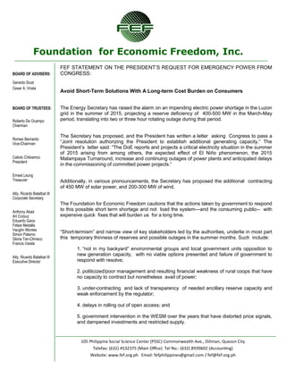 Foundation for Economic Freedom, Inc. 
BOARD OF ADVISERS: 
Gerardo Sicat 
Cesar A. Virata 
BOARD OF TRUSTEES: 
Roberto De Ocampo 
Chairman 
Romeo Bernardo 
Vice-Chairman 
Calixto Chikiamco 
President 
Ernest Leung 
Treasurer 
Atty. Ricardo Balatbat III 
Corporate Secretary 
Anthony Abad 
Art Corpuz 
Eduardo Gana 
Felipe Medalla 
Vaughn Montes 
Simon Paterno 
Gloria Tan-Climaco 
Francis Varela 
Atty. Ricardo Balatbat III 
Executive Director 
105 Philippine Social Science Center (PSSC) Commonwealth Ave., Diliman, Quezon City 
Telefax: (632) 4532375 (Main Office) Tel No.: (632) 8939602 (Accounting) 
Website: www.fef.org.ph Email: fefphilippines@gmail.com / fef@fef.org.ph 
FEF STATEMENT ON THE PRESIDENT’S REQUEST FOR EMERGENCY POWER FROM CONGRESS: 
Avoid Short-Term Solutions With A Long-term Cost Burden on Consumers 
The Energy Secretary has raised the alarm on an impending electric power shortage in the Luzon grid in the summer of 2015, projecting a reserve deficiency of 400-500 MW in the March-May period, translating into two or three hour rotating outage during that period. 
The Secretary has proposed, and the President has written a letter asking Congress to pass a ―Joint resolution authorizing the President to establish additional generating capacity.‖ The President’s letter said: ―The DoE reports and projects a critical electricity situation in the summer of 2015 arising from among others, the expected effect of El Niño phenomenon, the 2015 Malampaya Turnaround, increase and continuing outages of power plants and anticipated delays in the commissioning of committed power projects.‖ 
Additionally, in various pronouncements, the Secretary has proposed the additional contracting of 450 MW of solar power, and 200-300 MW of wind. 
The Foundation for Economic Freedom cautions that the actions taken by government to respond to this possible short term shortage and not load the system—and the consuming public-- with expensive quick fixes that will burden us for a long time. 
―Short-termism‖ and narrow view of key stakeholders led by the authorities, underlie in most part this temporary thinness of reserves and possible outages in the summer months. Such include: 
1. ―not in my backyard‖ environmental groups and local government units opposition to new generation capacity, with no viable options presented and failure of government to respond with resolve; 
2. politicized/poor management and resulting financial weakness of rural coops that have no capacity to contract but nonetheless avail of power; 
3. under-contracting and lack of transparency of needed ancillary reserve capacity and weak enforcement by the regulator; 
4. delays in rolling out of open access; and 
5. government intervention in the WESM over the years that have distorted price signals, and dampened investments and restricted supply.  