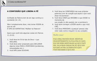 A CONFISSÃO QUE LIBERA A FÉ
Confissão da Palavra tem de ser algo contínuo e
constante (Js 1.9)
Não é simplesmente dizer, mas tomar POSSE do
que se crê!
É UMA LEI ESPIRITUAL! Meditar na Palavra!!
Quero que você note algumas coisas em Marcos
11.15-22.
1. Você deve ter fé do tipo de Deus = que
DECLARA;
2. Você deve estar preparado para DECLARAR
alguma coisa PARA A MONTANHA (problemas,
necessidades etc.);
3. Você NÃO pode DUVIDAR.
4. Você deve ter CONFIANÇA nas suas próprias
palavras (crer de coração que aquilo o que você
disse irá acontecer.
5. Você deve CRER que RECEBEU o que DISSE no
momento da
sua oração (e não quando vier a acontecer);
6. Você deve começar a DIZER aquilo o que você
CRÊ;
7. Você deve PERDOAR a qualquer pessoa (não
reter nada contra ninguém no seu coração).
3.ComorecebemosFé?
FAÇA ESSA DECISÃO HOJE: MEDITAR
DILIGENTEMENTE NA PALAVRA E O QUE
ELE DIZ SERÁ MISTURADO AO QUE VOCÊ
DIZ. PALAVRAS CHEIAS DE FÉ, QUE NÃO
HAVERÁ OUTRA ALTERNATIVA QUE
VOCÊ RECEBER O QUE DIZ!
Medite nisso!
 