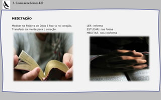 MEDITAÇÃO
Meditar na Palavra de Deus é fixa-la no coração.
Transferir da mente para o coração.
LER: informa
ESTUDAR: nos forma
MEDITAR: nos conforma
3.ComorecebemosFé?
 
