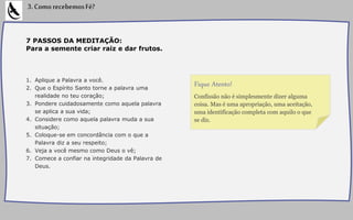 7 PASSOS DA MEDITAÇÃO:
Para a semente criar raiz e dar frutos.
1. Aplique a Palavra a você.
2. Que o Espírito Santo torne a palavra uma
realidade no teu coração;
3. Pondere cuidadosamente como aquela palavra
se aplica a sua vida;
4. Considere como aquela palavra muda a sua
situação;
5. Coloque-se em concordância com o que a
Palavra diz a seu respeito;
6. Veja a você mesmo como Deus o vê;
7. Comece a confiar na integridade da Palavra de
Deus.
3.ComorecebemosFé?
Confissão não é simplesmente dizer alguma
coisa. Mas é uma apropriação, uma aceitação,
uma identificação completa com aquilo o que
se diz.
Fique Atento!
 