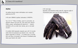 Ações
As ações devem estar alinhadas com nossas
palavras de FÉ!
A fé sem OBRAS (ações/ atitudes) é MORTA.
Tg 2.14-17 “Meus irmãos, qual é o proveito, se
alguém disser que tem fé, mas não tiver obras?
Pode, acaso, semelhante fé salvá-lo? ... Assim,
também a fé, se não tiver obras, por si só está
morta”.
O cristão AGE baseado naquilo que crê! O mundo
está cheio de pessoas que dizem crer, mas não
agem segundo a crença... E a ideia que o mundo
tem de Deus, da igreja e de Jesus é moldada pela
ideia que fazem de você!
4.ComoaFéémanifesta?
A fé real age;
Quando você decide andar pela fé, alguma ação é
necessária para que sua fé seja manifesta.
 
