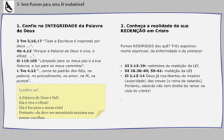 1. Confie na INTEGRIDADE da Palavra
de Deus
2 Tm 3.16,17 “Toda a Escritura é inspirada por
Deus ...”.
Hb 4.12 “Porque a Palavra de Deus é viva, e
eficaz, ...”.
Sl 119.105 “Lâmpada para os meus pés é a tua
Palavra, e luz para os meus caminhos”.
1 Tm 4.12 “...torna-te padrão dos fiéis, na
palavra, no procedimento, no amor, na fé, na
pureza”.
5.SetePassosparaumaféinabalável
2. Conheça a realidade da sua
REDENÇÃO em Cristo
Fomos REDIMIDOS dos quê? Três aspectos:
morte espiritual, da enfermidade e da pobreza!
• Gl 3.13-29: redimidos da maldição da LEI.
• Dt 28.38-40; 59-61: maldição da LEI
• Cl 1.12-14 Deus já nos libertou do império
(autoridade) das trevas (o reino de satanás).
Portanto, satanás não tem direito de reinar na
vida do crente!
.A Palavra de Deus é fiel!
Ela é viva e eficaz!
Ela é luz para a nossa vida!
Portanto, ela deve ser autoridade máxima nas
nossas escolhas.
Lembre-se!
 