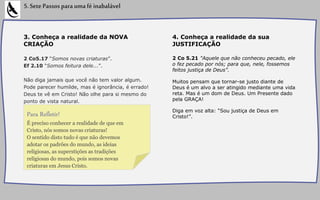 3. Conheça a realidade da NOVA
CRIAÇÃO
2 Co5.17 “Somos novas criaturas”.
Ef 2.10 “Somos feitura dele...”.
Não diga jamais que você não tem valor algum.
Pode parecer humilde, mas é ignorância, é errado!
Deus te vê em Cristo! Não olhe para si mesmo do
ponto de vista natural.
5.SetePassosparaumaféinabalável
4. Conheça a realidade da sua
JUSTIFICAÇÃO
2 Co 5.21 "Aquele que não conheceu pecado, ele
o fez pecado por nós; para que, nele, fossemos
feitos justiça de Deus”.
Muitos pensam que tornar-se justo diante de
Deus é um alvo a ser atingido mediante uma vida
reta. Mas é um dom de Deus. Um Presente dado
pela GRAÇA!
Diga em voz alta: “Sou justiça de Deus em
Cristo!”.
É preciso conhecer a realidade de que em
Cristo, nós somos novas criaturas!
O sentido disto tudo é que não devemos
adotar os padrões do mundo, as ideias
religiosas, as superstições as tradições
religiosas do mundo, pois somos novas
criaturas em Jesus Cristo.
Para Refletir!
 