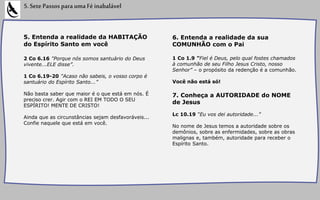 5. Entenda a realidade da HABITAÇÃO
do Espírito Santo em você
2 Co 6.16 "Porque nós somos santuário do Deus
vivente...ELE disse”.
1 Co 6.19-20 "Acaso não sabeis, o vosso corpo é
santuário do Espírito Santo...”
Não basta saber que maior é o que está em nós. É
preciso crer. Agir com o REI EM TODO O SEU
ESPÍRITO! MENTE DE CRISTO!
Ainda que as circunstâncias sejam desfavoráveis...
Confie naquele que está em você.
5.SetePassosparaumaFéinabalável
6. Entenda a realidade da sua
COMUNHÃO com o Pai
1 Co 1.9 “Fiel é Deus, pelo qual fostes chamados
à comunhão de seu Filho Jesus Cristo, nosso
Senhor” – o propósito da redenção é a comunhão.
Você não está só!
7. Conheça a AUTORIDADE do NOME
de Jesus
Lc 10.19 “Eu vos dei autoridade...”
No nome de Jesus temos a autoridade sobre os
demônios, sobre as enfermidades, sobre as obras
malignas e, também, autoridade para receber o
Espírito Santo.
 