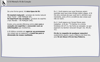De uma forma geral, há dois tipos de fé:
Fé mental (natural) - produto da mente natural
(Tipo Tomé – CRÊ PORQUE VÊ);
Fé espiritual (do coração) - produto do espírito
(Tipo Abraão – VÊ PORQUE CRÊ).
Existe uma grande diferença entre crer com o
coração (no espírito) e concordar com as
informações que recebemos.
A fé bíblica consiste em agarrar as promessas
(as coisas que se esperam) e trazê-las para a
dimensão da nossa realidade.
6.FéMentalxFédoCoração
Ex.1: Você espera que suas finanças sejam
supridas para que suas dívidas sejam pagas. A fé
Ihe dá a certeza de que você tem o dinheiro que
necessita, pois a fé é a evidência das coisas que
não se veem.
Ex.2: Você espera por forças físicas para
trabalhar. A fé diz: "“O Senhor é a minha
fortaleza (SI 27:1); faz forte ao cansado; os que
esperam no Senhor renovam forças” (Is. 40:29,
31).
Fé diz (a respeito de qualquer assunto)
exatamente aquilo o que a Palavra de Deus diz,
pois fé em Deus é fé em Sua Palavra.
 