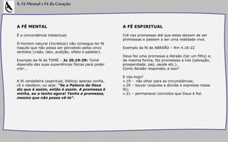 A FÉ MENTAL
É a concordância intelectual;
O homem natural (incrédulo) não consegue ter fé
naquilo que não possa ser percebido pelos cinco
sentidos (visão, tato, audição, olfato e paladar).
Exemplo da fé de TOMÉ – Jo 20.19-29: Tomé
dependia das suas experiências físicas para poder
crer...
A fé verdadeira (espiritual, bíblica) apenas confia,
cê e obedece; ou seja: “Se a Palavra de Deus
diz que é assim, então é assim. A promessa é
minha, eu a tenho agora! Tenho a promessa,
mesmo que não possa vê-la”.
6.FéMentalxFédoCoração
A FÉ ESPIRITUAL
Crê nas promessas até que estas deixem de ser
promessas e passem a ser uma realidade viva.
Exemplo da fé de ABRAÃO – Rm 4.16-22
Deus fez uma promessa a Abraão (ter um filho) e,
da mesma forma, fez promessas a nós (salvação,
prosperidade, paz, saúde etc.).
Como Abraão respondeu a isso?
E nós hoje?
v.19 - não olhar para as circunstâncias;
v.20 – louvar (expulsa a dúvida e expressa nossa
fé);
v.21 – permanecer convictos que Deus é fiel.
 