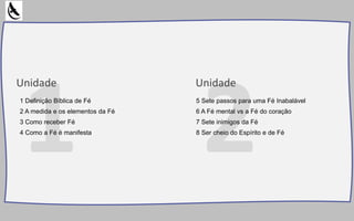 Unidade Unidade
1 Definição Bíblica de Fé
2 A medida e os elementos da Fé
3 Como receber Fé
4 Como a Fé é manifesta
5 Sete passos para uma Fé Inabalável
6 A Fé mental vs a Fé do coração
7 Sete inimigos da Fé
8 Ser cheio do Espírito e de Fé
 