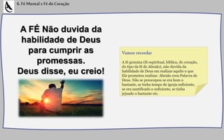 A FÉ Não duvida da
habilidade de Deus
para cumprir as
promessas.
Deus disse, eu creio!
6.FéMentalxFédoCoração
A fé genuína (fé espiritual, bíblica, do coração,
do tipo da fé de Abraão), não duvida da
habilidade de Deus em realizar aquilo o que
Ele prometeu realizar. Abraão creu Palavra de
Deus. Não se preocupou se era bom o
bastante, se tinha tempo de igreja suficiente,
se era santificado o suficiente, se tinha
jejuado o bastante etc.
Vamos recordar
 