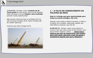 1 Tm 6:12: Combate o bom combate da fé.
Toma posse da vida eterna, para a qual também
foste chamado e de que fizeste a boa confissão
perante muitas testemunhas"
Não haveria nenhuma luta ou combate da fé se
não houvesse inimigos da fé. Esses inimigos são
de caráter espiritual.
Veremos aqui sete inimigos da fé.
7.SeteinimigosdaFé
1 – A FALTA DE CONHECIMENTO DA
PALAVRA DE DEUS
Este é o inimigo que gera oportunidade para
todos os outros inimigos. (Os 4.6).
Quando você recebe a Palavra de Deus, a retém e
a pratica com ousadia, nada pode impedir que
esta Palavra produza o que ela diz.
Is 55:10-11: “Porque, assim como descem a
chuva e neve dos céus e para lá não tornam, sem
que primeiro reguem a terra, ..., assim será a
palavra que sair da minha boca: não voltara
para mim vazia, mas fará o que me apraz e
prosperará naquilo para que a designei”.
 