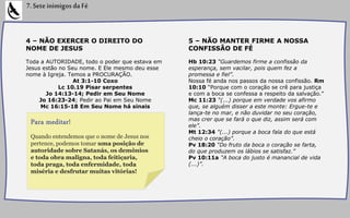 4 – NÃO EXERCER O DIREITO DO
NOME DE JESUS
Toda a AUTORIDADE, todo o poder que estava em
Jesus estão no Seu nome. E Ele mesmo deu esse
nome à Igreja. Temos a PROCURAÇÃO.
At 3:1-10 Coxo
Lc 10.19 Pisar serpentes
Jo 14:13-14; Pedir em Seu Nome
Jo 16:23-24; Pedir ao Pai em Seu Nome
Mc 16:15-18 Em Seu Nome há sinais
7.SeteinimigosdaFé
5 – NÃO MANTER FIRME A NOSSA
CONFISSÃO DE FÉ
Hb 10:23 “Guardemos firme a confissão da
esperança, sem vacilar, pois quem fez a
promessa e fiel”.
Nossa fé anda nos passos da nossa confissão. Rm
10:10 “Porque com o coração se crê para justiça
e com a boca se confessa a respeito da salvação.”
Mc 11:23 “(...) porque em verdade vos afirmo
que, se alguém disser a este monte: Ergue-te e
lança-te no mar, e não duvidar no seu coração,
mas crer que se fará o que diz, assim será com
ele”.
Mt 12:34 "(...) porque a boca fala do que está
cheio o coração”.
Pv 18:20 “Do fruto da boca o coração se farta,
do que produzem os lábios se satisfaz.”
Pv 10:11a "A boca do justo é manancial de vida
(...)”.
Quando entendemos que o nome de Jesus nos
pertence, podemos tomar uma posição de
autoridade sobre Satanás, os demônios
e toda obra maligna, toda feitiçaria,
toda praga, toda enfermidade, toda
miséria e desfrutar muitas vitórias!
Para meditar!
 