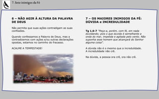 6 – NÃO AGIR À ALTURA DA PALAVRA
DE DEUS
Não permita que suas ações contradigam as suas
confissões.
Quando confessamos a Palavra de Deus, mas a
contradizemos com ações e/ou outras declarações
opostas, estamos no caminho do fracasso.
ACALME A TEMPESTADE!
7.SeteinimigosdaFé
7 – OS MAIORES INIMIGOS DA FÉ:
DÚVIDA e INCREDULIDADE
Tg 1.6-7 "Peça-a, porém, com fé, em nada
duvidando; pois o que duvida é semelhante a
onda do mar, impelida e agitada pelo vento. Não
suponha esse homem que alcançará do Senhor
alguma coisa”.
A dúvida não é o mesmo que a incredulidade.
A incredulidade não crê.
Na dúvida, a pessoa ora crê, ora não crê.
 