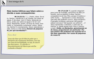 Mais textos bíblicos que falam sobre a
dúvida e suas consequências:
Mt 14:22-31: " (...) Pedro, disse: Se es
tu, Senhor, manda-me ir ter contigo, por sobre as
aguas. E ele disse: Vem! E Pedro, descendo do
barco, andou por sobre as aguas e foi ter com
Jesus. Reparando, porém, na força do vento, teve
medo; e, começando a submergir, gritou: Salva-
me, Senhor! E, prontamente, Jesus, estendendo a
mão, tomou-o e Ihe disse: Homem de pequena
fé, por que duvidastes?”.
7.SeteinimigosdaFé
Mt 17:14-20 "E, quando chegaram
para junto da multidão, aproximou-se dele um
homem, que se ajoelhou e disse: Senhor,
compadece-te de meu filho, porque é lunático e
sofre muito; ... Apresentei-o a teus discípulos,
mas eles não puderam cura-lo. Jesus exclamou:
Ó geração incrédula e perversa! Até quando
estarei convosco? Até quando vos sofrerei? ... E
Jesus repreendeu o demônio, e este saiu do
menino; e, desde aquela hora, ficou o menino
curado. Então, os discípulos, aproximando-se
de Jesus, perguntaram em particular: Por
que motivo não pudemos nos expulsa-lo? E
ele Ihes respondeu: Por causa da pequenez
da vossa fé.
Jesus não disse que foi falta de poder que o
discípulos não expulsaram demônios, mas sim
por causa da incredulidade, ou seja, de uma fé
que dura pouco... É a dúvida e o
desconhecimento da Palavra que está lhe
roubando a bênção!
Fica a dica!
 