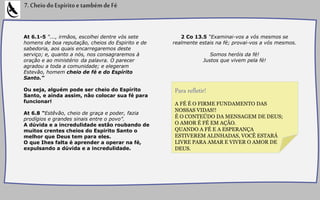 At 6.1-5 “..., irmãos, escolhei dentre vós sete
homens de boa reputação, cheios do Espirito e de
sabedoria, aos quais encarregaremos deste
serviço; e, quanto a nós, nos consagraremos à
oração e ao ministério da palavra. O parecer
agradou a toda a comunidade; e elegeram
Estevão, homem cheio de fé e do Espírito
Santo.”
Ou seja, alguém pode ser cheio do Espírito
Santo, e ainda assim, não colocar sua fé para
funcionar!
At 6.8 “Estêvão, cheio de graça e poder, fazia
prodígios e grandes sinais entre o povo”.
A dúvida e a incredulidade estão roubando de
muitos crentes cheios do Espirito Santo o
melhor que Deus tem para eles.
O que Ihes falta é aprender a operar na fé,
expulsando a dúvida e a incredulidade.
7.CheiodoEspíritoetambémdeFé
2 Co 13.5 “Examinai-vos a vós mesmos se
realmente estais na fé; provai-vos a vós mesmos.
Somos heróis da fé!
Justos que vivem pela fé!
A FÉ É O FIRME FUNDAMENTO DAS
NOSSAS VIDAS!!
É O CONTEÚDO DA MENSAGEM DE DEUS;
O AMOR É FÉ EM AÇÃO.
QUANDO A FÉ E A ESPERANÇA
ESTIVEREM ALINHADAS, VOCÊ ESTARÁ
LIVRE PARA AMAR E VIVER O AMOR DE
DEUS.
Para refletir!
 