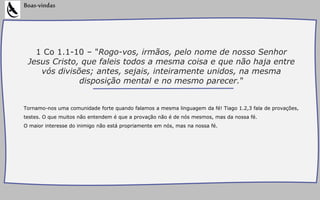 1 Co 1.1-10 – "Rogo-vos, irmãos, pelo nome de nosso Senhor
Jesus Cristo, que faleis todos a mesma coisa e que não haja entre
vós divisões; antes, sejais, inteiramente unidos, na mesma
disposição mental e no mesmo parecer."
Tornamo-nos uma comunidade forte quando falamos a mesma linguagem da fé! Tiago 1.2,3 fala de provações,
testes. O que muitos não entendem é que a provação não é de nós mesmos, mas da nossa fé.
O maior interesse do inimigo não está propriamente em nós, mas na nossa fé.
Boas-vindas
 