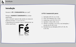 Introdução
Estudar A FÉ é FUNDAMENTAL por quê?
Porque o MUNDO É IGNORANTE às coisas
espirituais!
“que o homem natural não aceita as coisas do
Espírito de Deus.” (1 Co 2.9-14 )
A ignorância do mundo o leva a ridicularizar as
coisas espirituais.
Introdução
A Fé é essencial para:
1. Salvação (Ef 2:8; Jo 3:16)
2. Orar com Eficácia (Tg 1:5,6)
3. Andarmos com fé (2 Co 5:7)
4. Agradar a Deus (Hb 11:6)
5. Vencer o mundo (1 Jo 5:4) e as tentações /
escudo da Fé (Ef 6:16)
6. Recebermos as bênçãos (Mt 9:27-29; Mc
5:25-34)
 