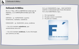 DefinindoFéBíblica
Hb 11.1 "Ora, a FÉ é a CERTEZA de coisas que se
esperam, v.2 a CONVICÇÃO de fatos que e não
veem..."
CERTEZA – gr. HUPOSTASIS: suporte;
fundamento; realidade; substância.
CONVICÇÃO – gr. ELEGCHOS: prova, evidência
— Se a fé é também substância, que
características deve ter?
— Se a fé é também evidência, é uma informação
que confirma um fato.
Fé é um FUNDAMENTO, logo... NOS SUSTENTA
CONTRA A GRAVIDADE QUE PUXA PRA BAIXO!
Fé é uma SUBSTÂNCIA, logo...
1 – Fé é perceptível.
2 – Fé pode crescer e aumentar.
3 – Fé pode ser medida .
1.DefinindoFéBíblica
 
