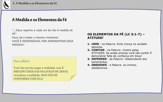 AMedidaeosElementosdaFé
“...Deus repartiu a cada um de nós A medida de
FÉ”.
Deus dá a todos o mesmo montante!
VOCÊ É RESPONSÁVEL POR ADMINISTRAR ESSA
MEDIDA!!
OS ELEMENTOS DA FÉ (LC 5:1-7) –
ATITUDE!
1. CRER - na Palavra: forte crença na verdade
absoluta.
2. CONFIAR - na Palavra: mostre pelas
ATITUDES. Se andas ansiosa você não confia! É
demonstrar falta de confiança em Deus!
3. DEPENDER - da Palavra: independente dos
sentimentos.
4. OBEDEDER - a Palavra: se cremos,
obedecemos.
2.AMedidaeosElementosdaFé
Você não precisa negar a realidade, mas É
PRECISO CRER NAS PALAVRAS DE JESUS;
reconheça a realidade, MAS NÃO SE
CONFORME COM ELA!
Para refletir!
 