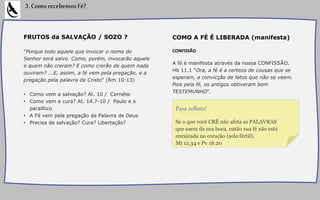 FRUTOS da SALVAÇÃO / SOZO ?
"Porque todo aquele que invocar o nome do
Senhor será salvo. Como, porém, invocarão aquele
e quem não creram? E como crerão de quem nada
ouviram? ...E, assim, a fé vem pela pregação, e a
pregação pela palavra de Cristo" (Rm 10:13)
• Como vem a salvação? At. 10 / Cornélio
• Como vem a cura? At. 14.7-10 / Paulo e o
paralítico
• A Fé vem pela pregação da Palavra de Deus
• Precisa de salvação? Cura? Libertação?
COMO A FÉ É LIBERADA (manifesta)
CONFISSÃO
A fé é manifesta através da nossa CONFISSÃO.
Hb 11.1 "Ora, a fé é a certeza de cousas que se
esperam, a convicção de fatos que não se veem.
Pois pela fé, os antigos obtiveram bom
TESTEMUNHO".
3.ComorecebemosFé?
Se o que você CRÊ não afeta as PALAVRAS
que saem da sua boca, então sua fé não está
enraizada no coração (solo fértil).
Mt 12.34 e Pv 18.20
Para refletir!
 