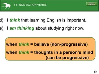 58
d) I think that learning English is important.
when think = believe (non-progressive)
e) I am thinking about studying right now.
when think = thoughts in a person’s mind
(can be progressive)
1-6 NON-ACTION VERBS
 